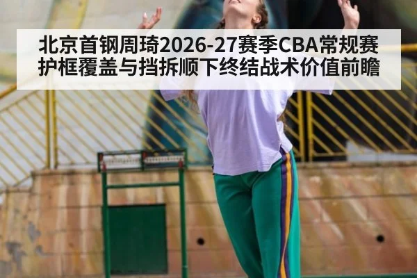北京首钢周琦2026-27赛季CBA常规赛护框覆盖与挡拆顺下终结战术价值前瞻